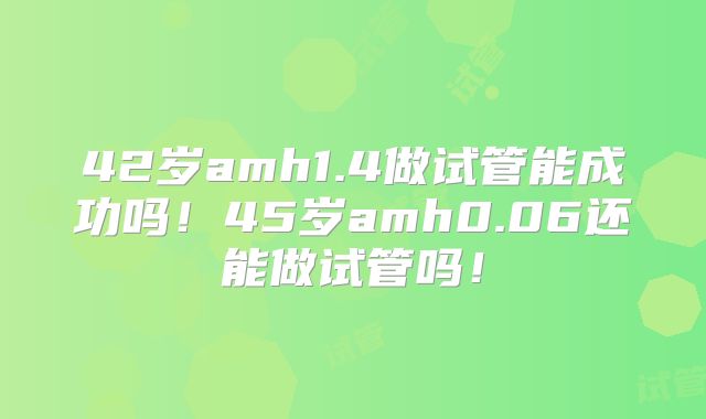 42岁amh1.4做试管能成功吗!45岁amh0.06还能做试管吗!