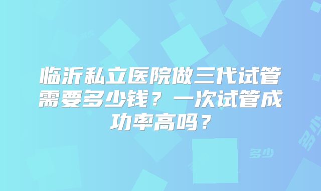 临沂私立医院做三代试管需要多少钱?一次试管成功率高吗?