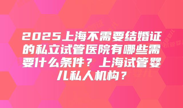2025上海不需要结婚证的私立试管医院有哪些需要什么条件？上海试管婴儿私人机构？
