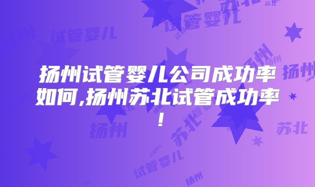 扬州试管婴儿公司成功率如何,扬州苏北试管成功率！
