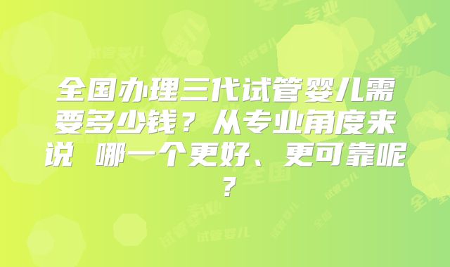 全国办理三代试管婴儿需要多少钱？从专业角度来说 哪一个更好、更可靠呢？