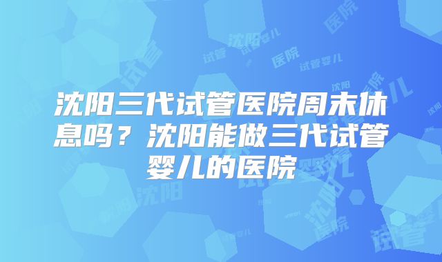 沈阳三代试管医院周末休息吗？沈阳能做三代试管婴儿的医院