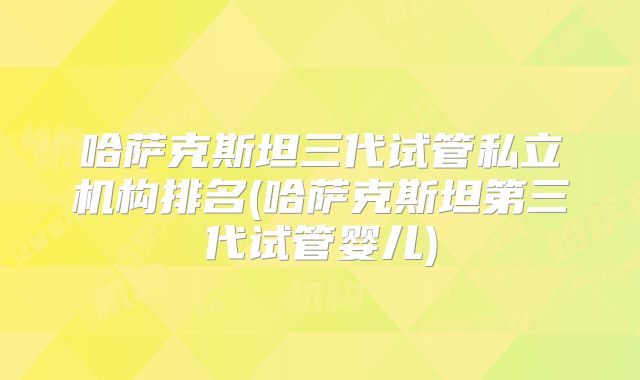 哈萨克斯坦三代试管私立机构排名(哈萨克斯坦第三代试管婴儿)