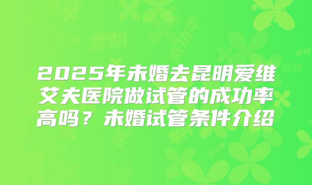 2025年未婚去昆明爱维艾夫医院做试管的成功率高吗？未婚试管条件介绍