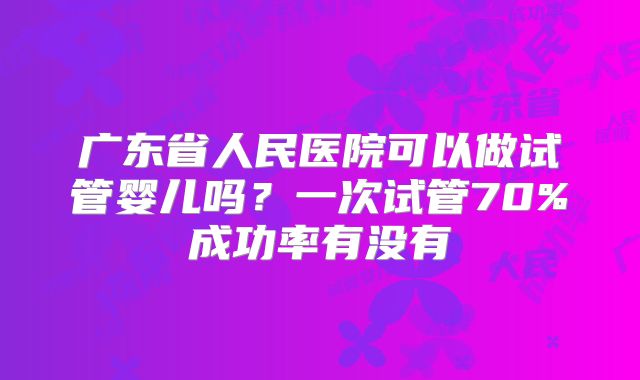 广东省人民医院可以做试管婴儿吗？一次试管70%成功率有没有