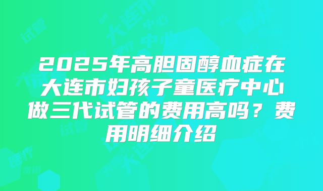 2025年高胆固醇血症在大连市妇孩子童医疗中心做三代试管的费用高吗？费用明细介绍