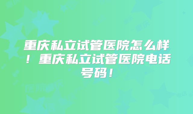 重庆私立试管医院怎么样！重庆私立试管医院电话号码！