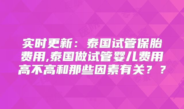实时更新：泰国试管保胎费用,泰国做试管婴儿费用高不高和那些因素有关？？