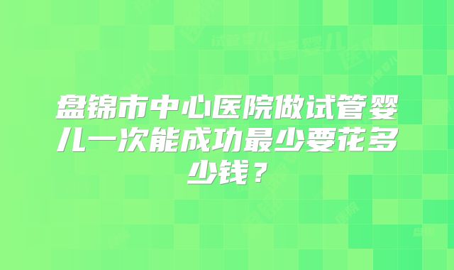 盘锦市中心医院做试管婴儿一次能成功最少要花多少钱?