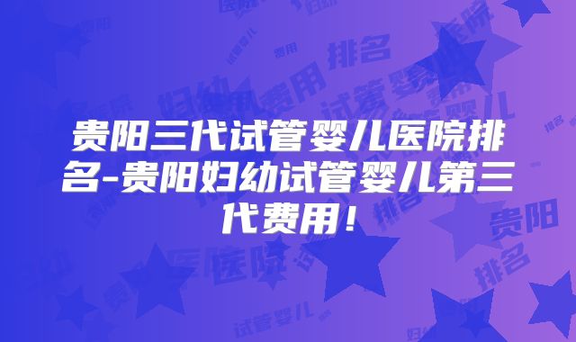 贵阳三代试管婴儿医院排名-贵阳妇幼试管婴儿第三代费用!