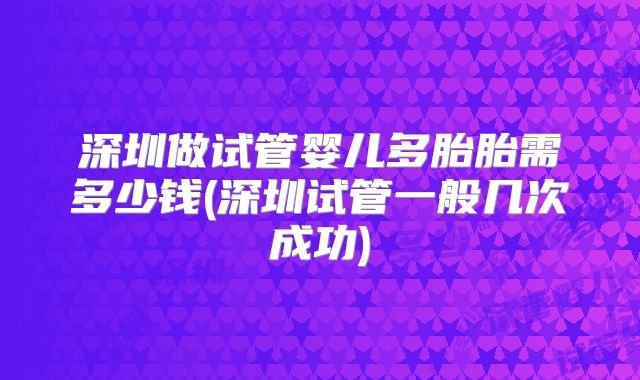 深圳做试管婴儿多胎胎需多少钱(深圳试管一般几次成功)