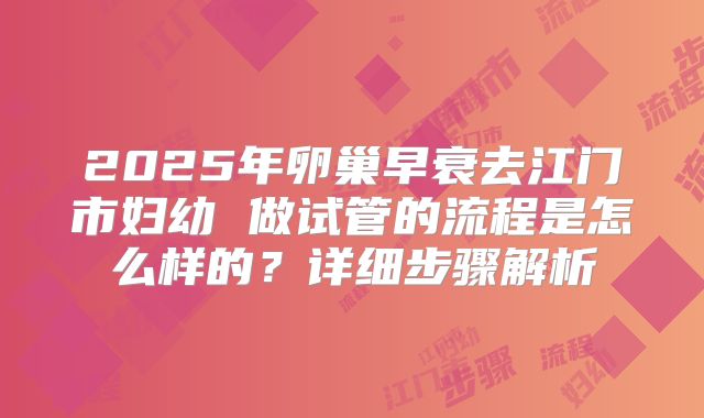 2025年卵巢早衰去江门市妇幼 做试管的流程是怎么样的？详细步骤解析