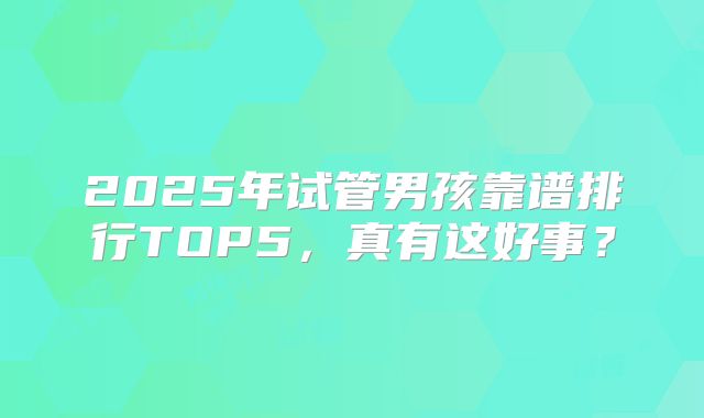 2025年试管男孩靠谱排行TOP5,真有这好事?