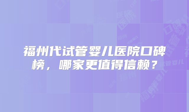 福州代试管婴儿医院口碑榜,哪家更值得信赖?