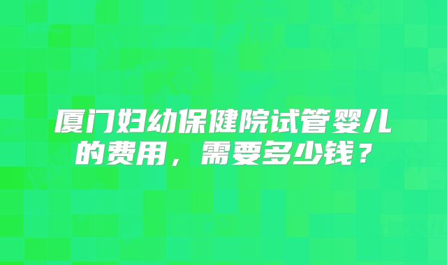 厦门妇幼保健院试管婴儿的费用,需要多少钱?