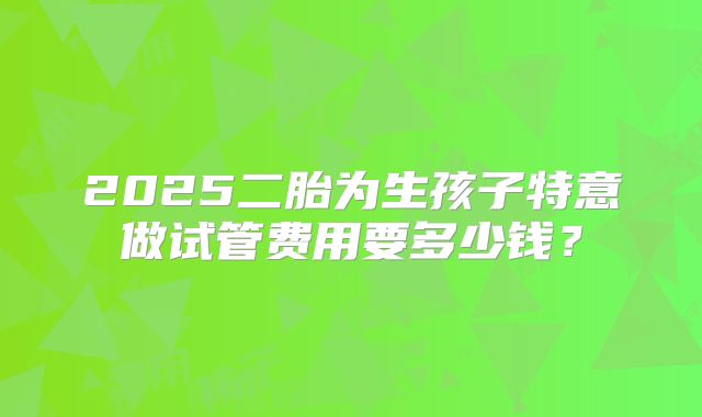 2025二胎为生孩子特意做试管费用要多少钱?
