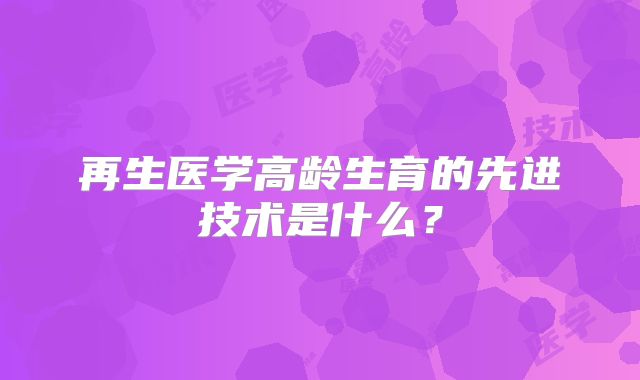 再生医学高龄生育的先进技术是什么？