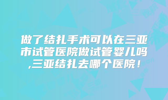 做了结扎手术可以在三亚市试管医院做试管婴儿吗,三亚结扎去哪个医院!