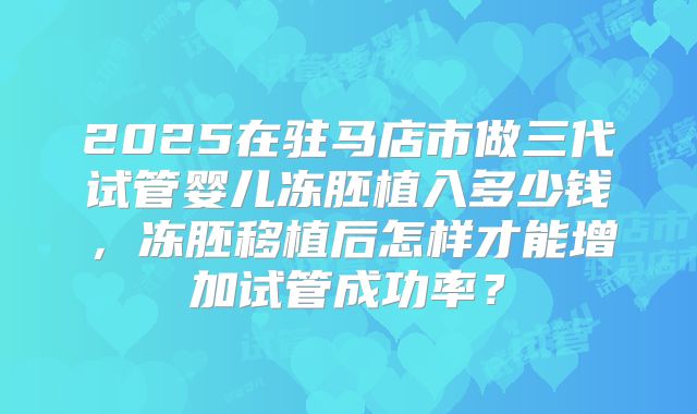 2025在驻马店市做三代试管婴儿冻胚植入多少钱,冻胚移植后怎样才能增加试管成功率?