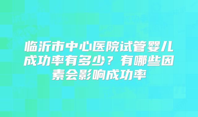 临沂市中心医院试管婴儿成功率有多少？有哪些因素会影响成功率