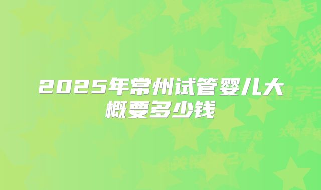 2025年常州试管婴儿大概要多少钱