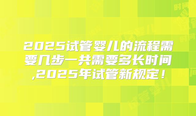 2025试管婴儿的流程需要几步一共需要多长时间,2025年试管新规定!