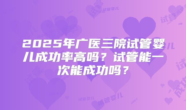 2025年广医三院试管婴儿成功率高吗？试管能一次能成功吗？