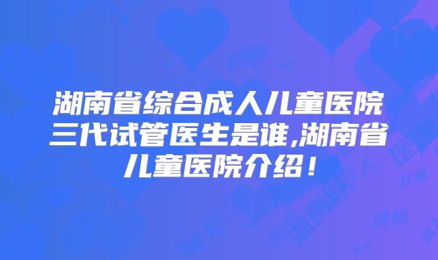 湖南省综合成人儿童医院三代试管医生是谁,湖南省儿童医院介绍！