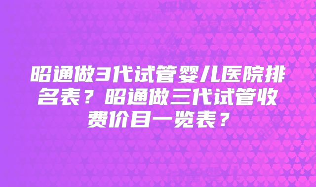 昭通做3代试管婴儿医院排名表?昭通做三代试管收费价目一览表?