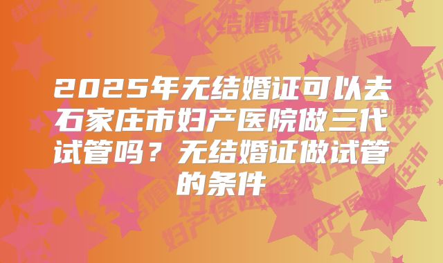 2025年无结婚证可以去石家庄市妇产医院做三代试管吗？无结婚证做试管的条件