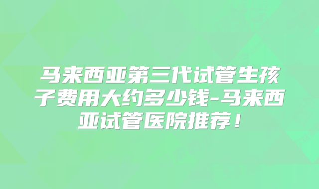 马来西亚第三代试管生孩子费用大约多少钱-马来西亚试管医院推荐！