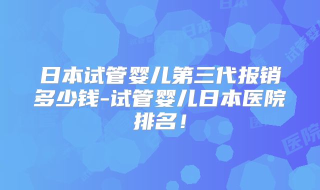 日本试管婴儿第三代报销多少钱-试管婴儿日本医院排名！