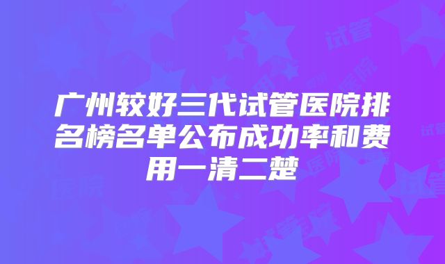广州较好三代试管医院排名榜名单公布成功率和费用一清二楚