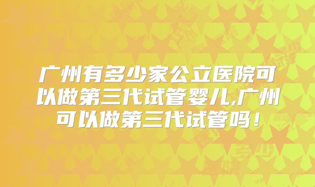 广州有多少家公立医院可以做第三代试管婴儿,广州可以做第三代试管吗!