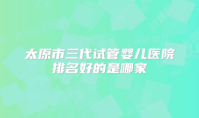 太原市三代试管婴儿医院排名好的是哪家