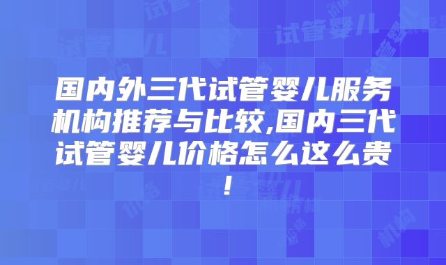 国内外三代试管婴儿服务机构推荐与比较,国内三代试管婴儿价格怎么这么贵！