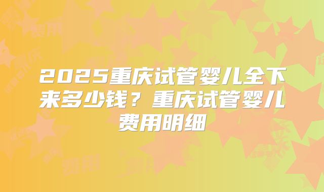 2025重庆试管婴儿全下来多少钱？重庆试管婴儿费用明细