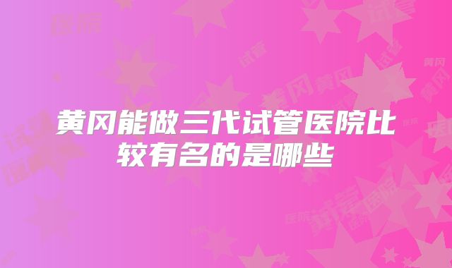 黄冈能做三代试管医院比较有名的是哪些