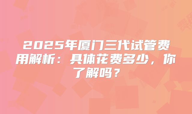 2025年厦门三代试管费用解析：具体花费多少，你了解吗？