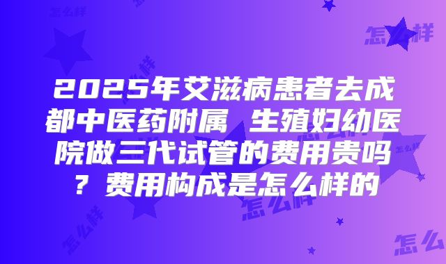 2025年艾滋病患者去成都中医药附属 生殖妇幼医院做三代试管的费用贵吗？费用构成是怎么样的