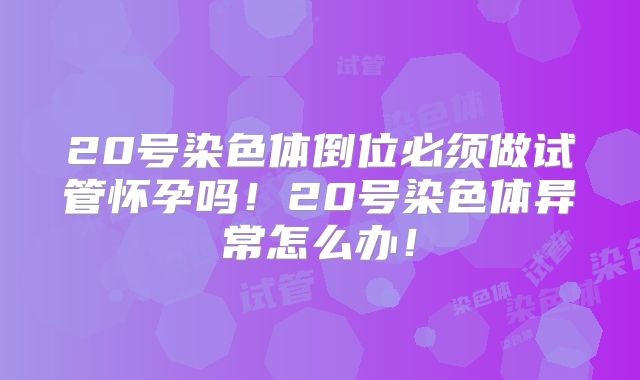 20号染色体倒位必须做试管怀孕吗!20号染色体异常怎么办!