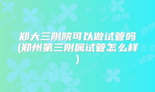 郑大三附院可以做试管吗(郑州第三附属试管怎么样)