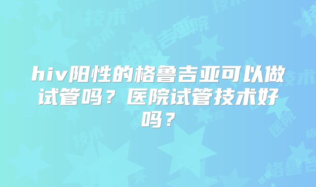 hiv阳性的格鲁吉亚可以做试管吗？医院试管技术好吗？