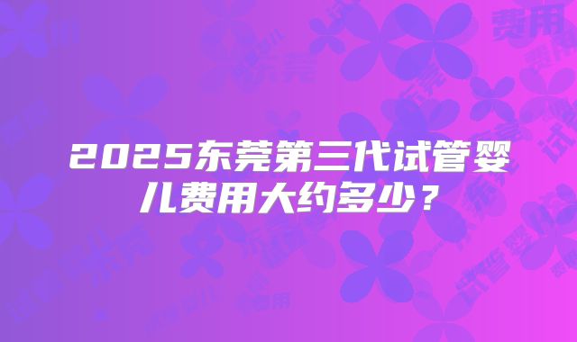 2025东莞第三代试管婴儿费用大约多少？