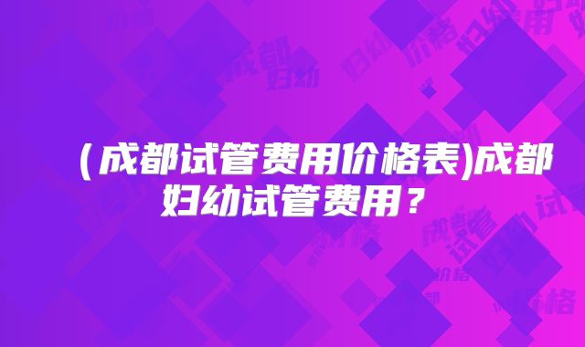 （成都试管费用价格表)成都妇幼试管费用？