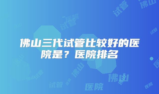 佛山三代试管比较好的医院是?医院排名
