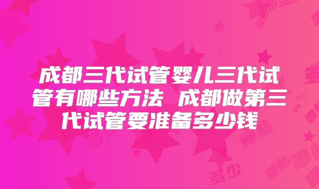 成都三代试管婴儿三代试管有哪些方法 成都做第三代试管要准备多少钱