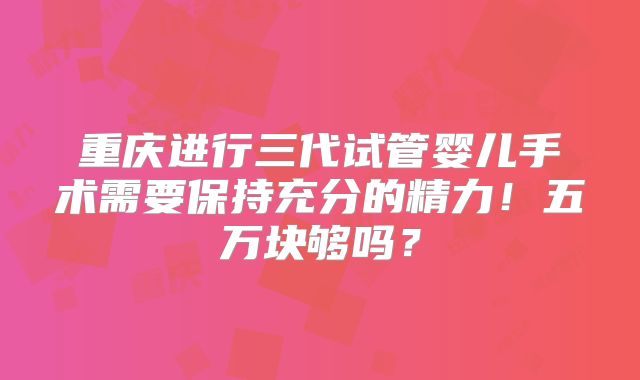 重庆进行三代试管婴儿手术需要保持充分的精力！五万块够吗？