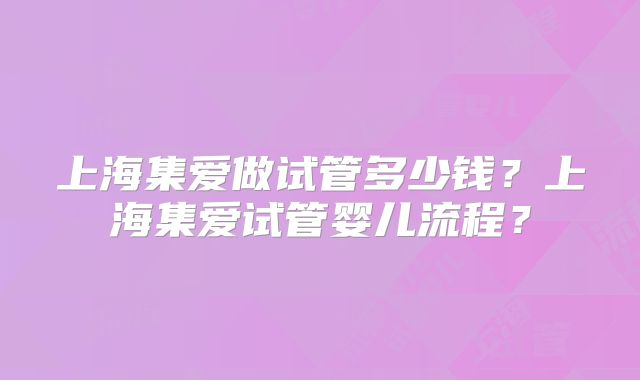 上海集爱做试管多少钱?上海集爱试管婴儿流程?