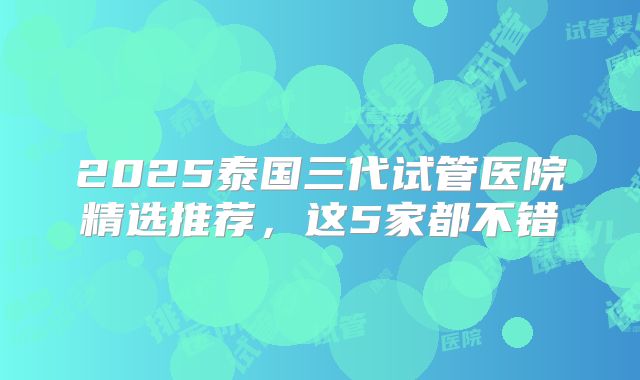 2025泰国三代试管医院精选推荐,这5家都不错